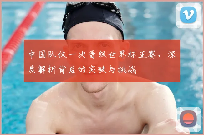 中国队仅一次晋级世界杯正赛，深度解析背后的突破与挑战