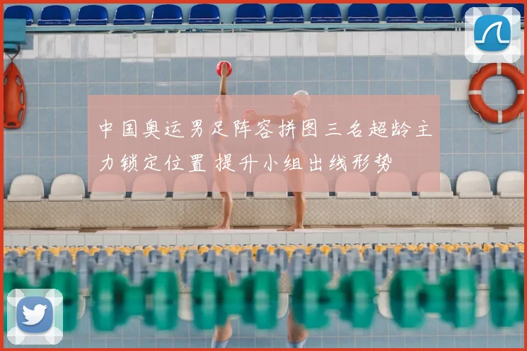 中国奥运男足阵容拼图三名超龄主力锁定位置 提升小组出线形势