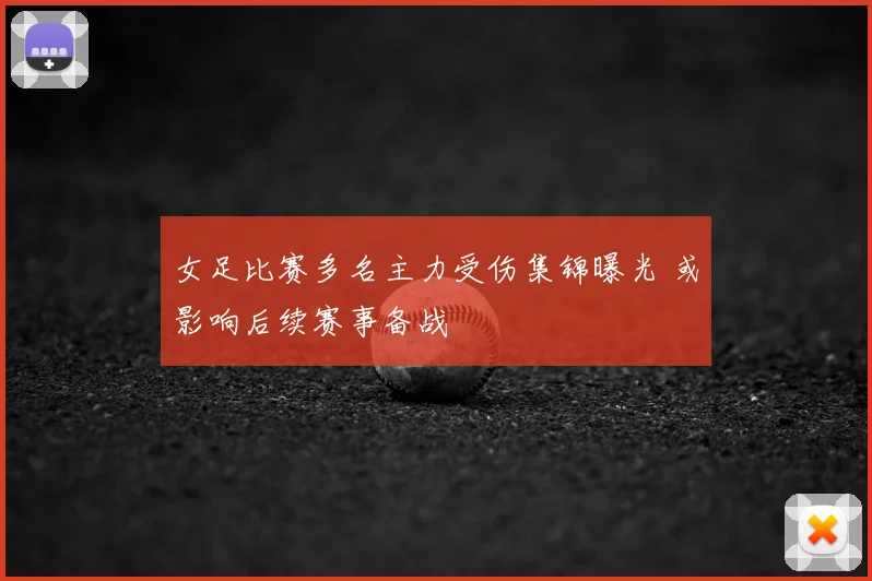 女足比赛多名主力受伤集锦曝光 或影响后续赛事备战