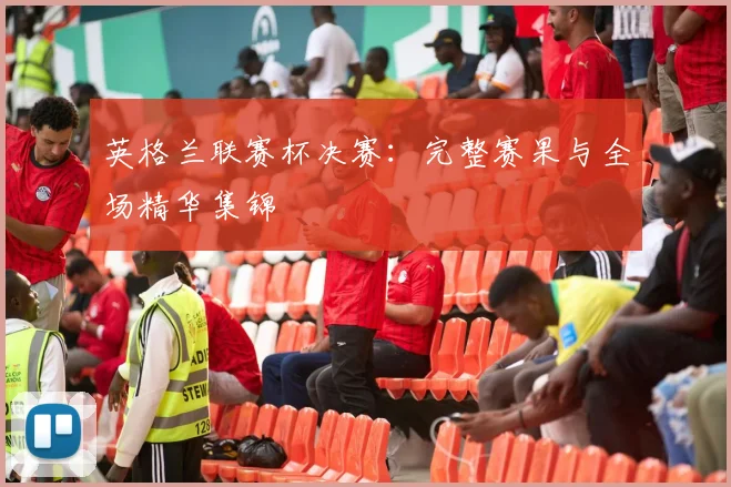 英格兰联赛杯决赛：完整赛果与全场精华集锦