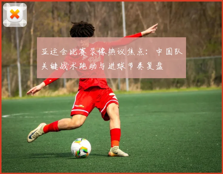 亚运会比赛录像热议焦点:中国队关键战术跑动与进球节奏复盘