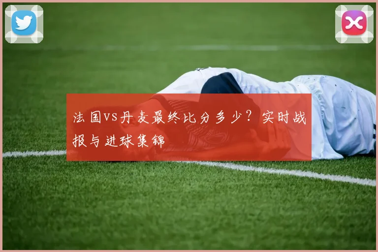 法国vs丹麦最终比分多少？实时战报与进球集锦
