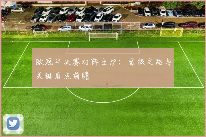 欧冠半决赛对阵出炉：晋级之路与关键看点前瞻