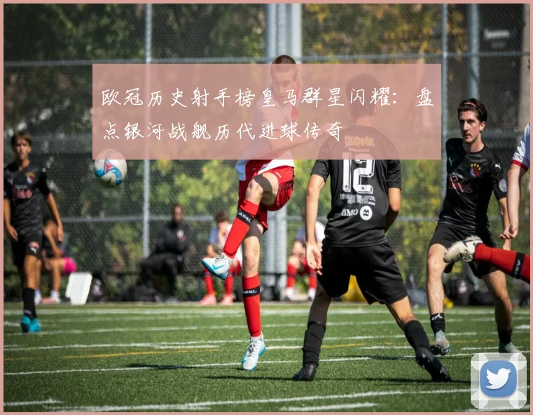 欧冠历史射手榜皇马群星闪耀:盘点银河战舰历代进球传奇