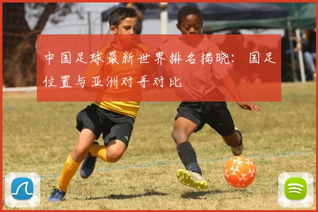 中国足球最新世界排名揭晓：国足位置与亚洲对手对比