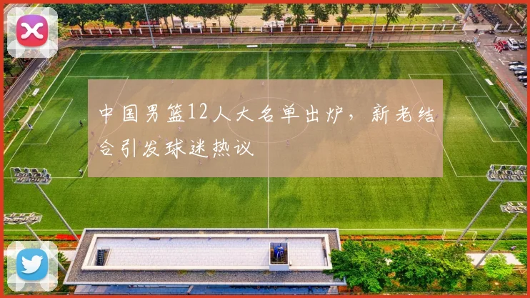 中国男篮12人大名单出炉，新老结合引发球迷热议
