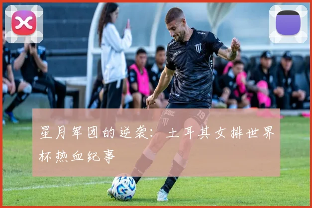 星月军团的逆袭：土耳其女排世界杯热血纪事
