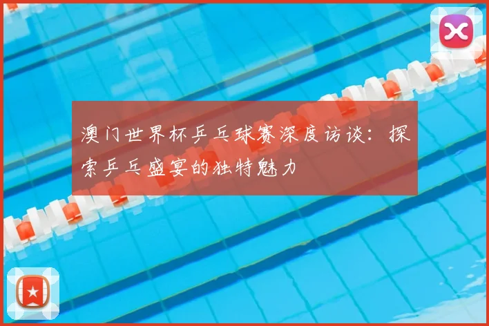 澳门世界杯乒乓球赛深度访谈：探索乒乓盛宴的独特魅力
