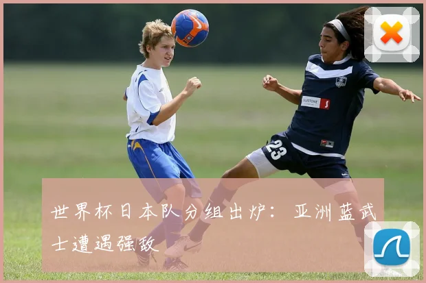 世界杯日本队分组出炉：亚洲蓝武士遭遇强敌
