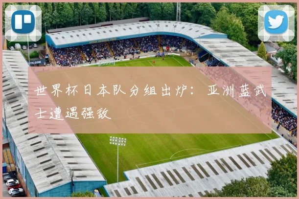 世界杯日本队分组出炉：亚洲蓝武士遭遇强敌