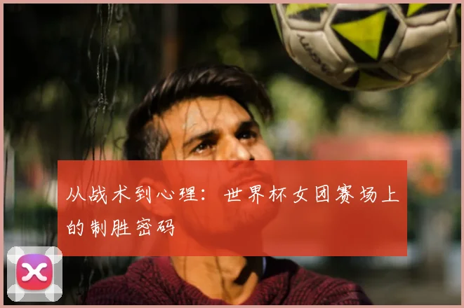 从战术到心理：世界杯女团赛场上的制胜密码