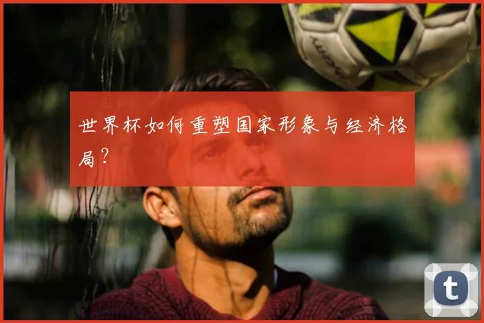 世界杯如何重塑国家形象与经济格局？