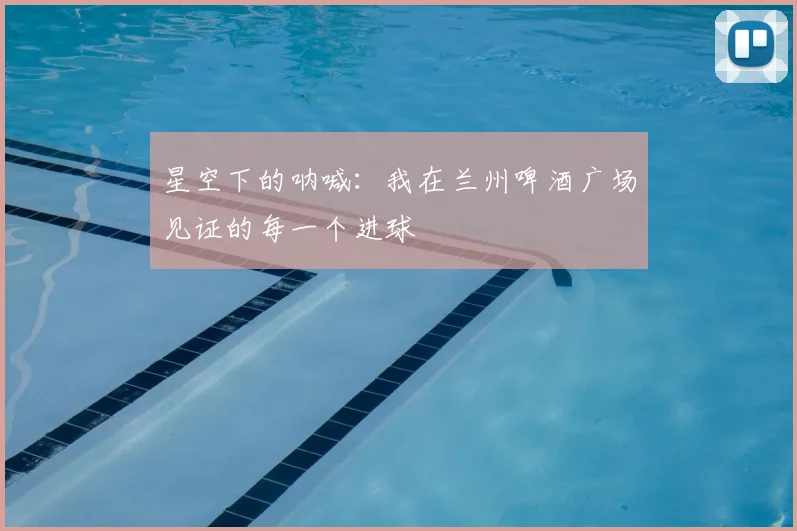 星空下的呐喊：我在兰州啤酒广场见证的每一个进球